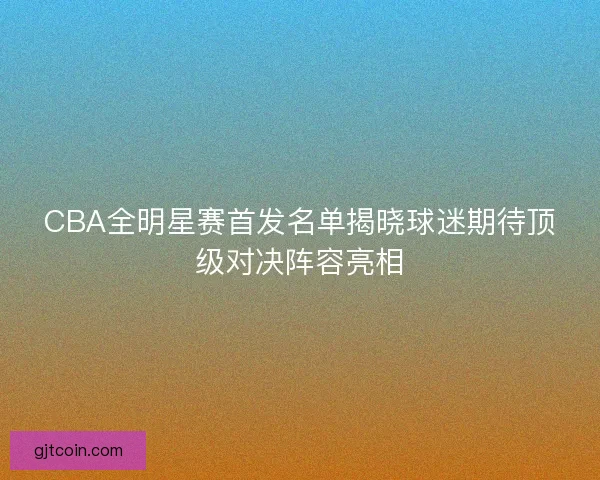 CBA全明星赛首发名单揭晓球迷期待顶级对决阵容亮相