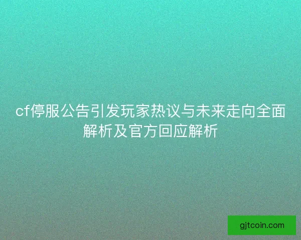 cf停服公告引发玩家热议与未来走向全面解析及官方回应解析