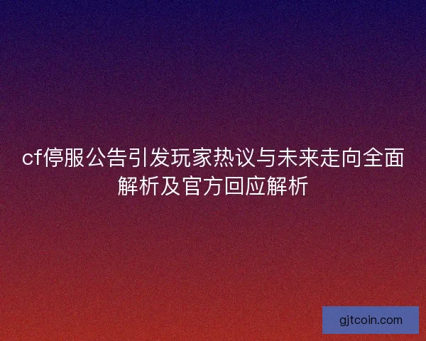 cf停服公告引发玩家热议与未来走向全面解析及官方回应解析